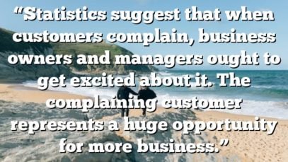 “Statistics suggest that when customers complain, business owners and managers ought to get excited about it. The complaining customer represents a huge opportunity for more business.”