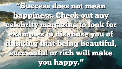 “Success does not mean happiness. Check out any celebrity magazine to look for examples to disabuse you of thinking that being beautiful, successful or rich will make you happy.”