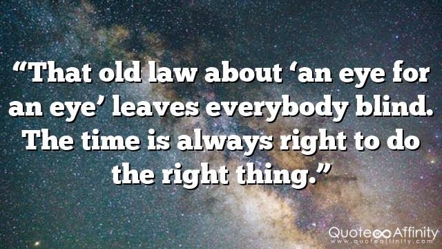 “That old law about ‘an eye for an eye’ leaves everybody blind. The time is always right to do the right thing.”