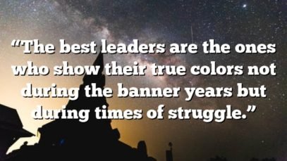 “The best leaders are the ones who show their true colors not during the banner years but during times of struggle.”