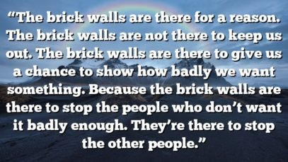 “The brick walls are there for a reason. The brick walls are not there to keep us out. The brick walls are there to give us a chance to show how badly we want something. Because the brick walls are there to stop the people who don’t want it badly enough. They’re there to stop the other people.”