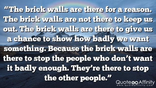 “The brick walls are there for a reason. The brick walls are not there to keep us out. The brick walls are there to give us a chance to show how badly we want something. Because the brick walls are there to stop the people who don’t want it badly enough. They’re there to stop the other people.”