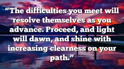 “The difficulties you meet will resolve themselves as you advance. Proceed, and light will dawn, and shine with increasing clearness on your path.”