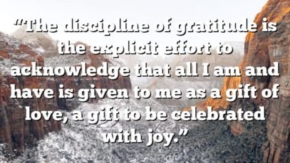 “The discipline of gratitude is the explicit effort to acknowledge that all I am and have is given to me as a gift of love, a gift to be celebrated with joy.”