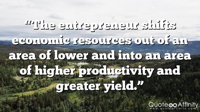 “The entrepreneur shifts economic resources out of an area of lower and into an area of higher productivity and greater yield.”