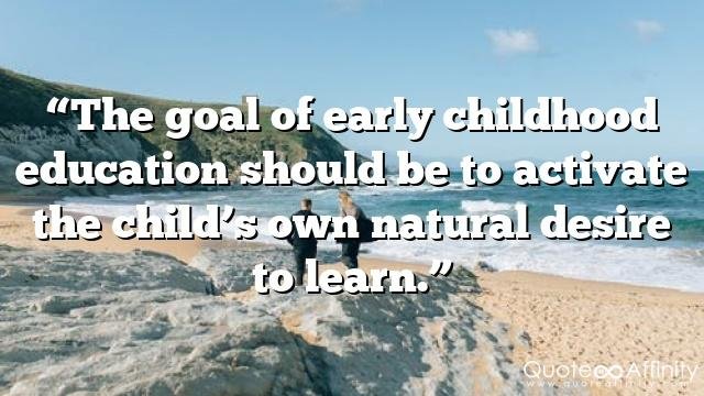 “The goal of early childhood education should be to activate the child’s own natural desire to learn.”