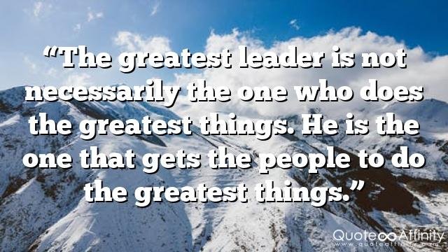 “The greatest leader is not necessarily the one who does the greatest things. He is the one that gets the people to do the greatest things.”