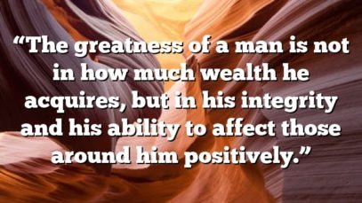 “The greatness of a man is not in how much wealth he acquires, but in his integrity and his ability to affect those around him positively.”