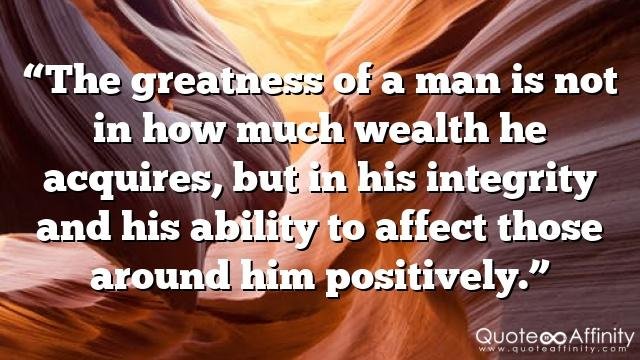 “The greatness of a man is not in how much wealth he acquires, but in his integrity and his ability to affect those around him positively.”