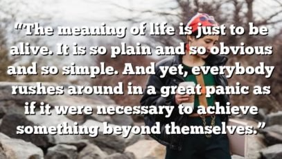 “The meaning of life is just to be alive. It is so plain and so obvious and so simple. And yet, everybody rushes around in a great panic as if it were necessary to achieve something beyond themselves.”