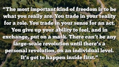 “The most important kind of freedom is to be what you really are. You trade in your reality for a role. You trade in your sense for an act. You give up your ability to feel, and in exchange, put on a mask. There can’t be any large-scale revolution until there’s a personal revolution, on an individual level. It’s got to happen inside first.”