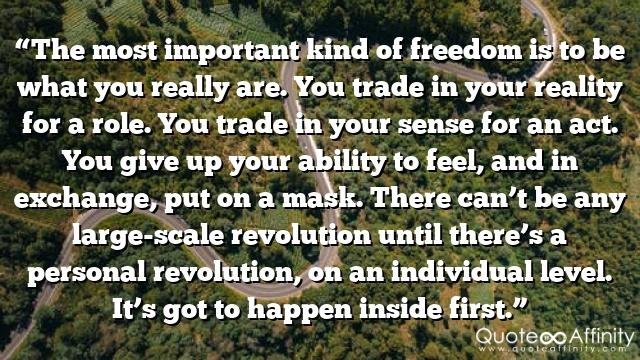 “The most important kind of freedom is to be what you really are. You trade in your reality for a role. You trade in your sense for an act. You give up your ability to feel, and in exchange, put on a mask. There can’t be any large-scale revolution until there’s a personal revolution, on an individual level. It’s got to happen inside first.”
