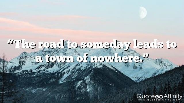 “The road to someday leads to a town of nowhere.”