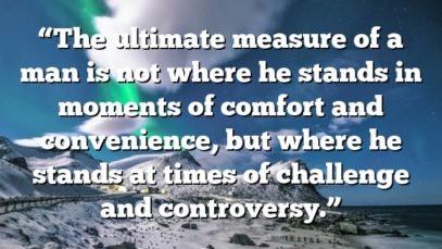 “The ultimate measure of a man is not where he stands in moments of comfort and convenience, but where he stands at times of challenge and controversy.”