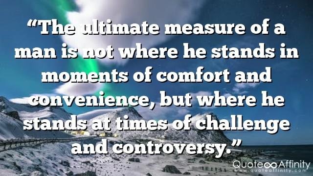 “The ultimate measure of a man is not where he stands in moments of comfort and convenience, but where he stands at times of challenge and controversy.”