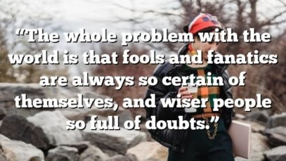 “The whole problem with the world is that fools and fanatics are always so certain of themselves, and wiser people so full of doubts.”