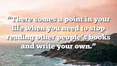 “There comes a point in your life when you need to stop reading other people’s books and write your own.”