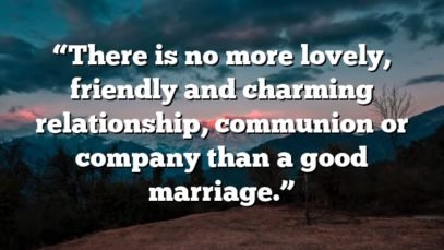 “There is no more lovely, friendly and charming relationship, communion or company than a good marriage.”