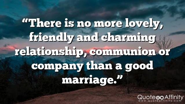“There is no more lovely, friendly and charming relationship, communion or company than a good marriage.”