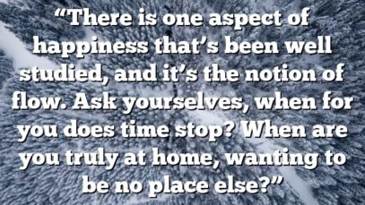 “There is one aspect of happiness that’s been well studied, and it’s the notion of flow. Ask yourselves, when for you does time stop? When are you truly at home, wanting to be no place else?”