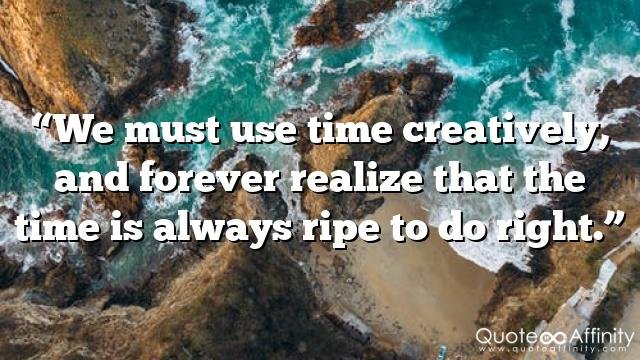 “We must use time creatively, and forever realize that the time is always ripe to do right.”