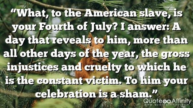 “What, to the American slave, is your Fourth of July? I answer: A day that reveals to him, more than all other days of the year, the gross injustices and cruelty to which he is the constant victim. To him your celebration is a sham.”