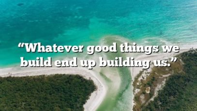 “Whatever good things we build end up building us.”