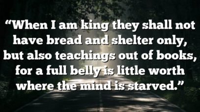 “When I am king they shall not have bread and shelter only, but also teachings out of books, for a full belly is little worth where the mind is starved.”
