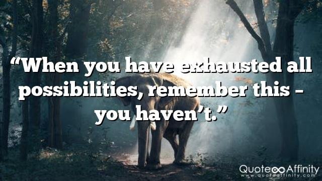 “When you have exhausted all possibilities, remember this – you haven’t.”