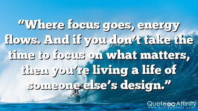 “Where focus goes, energy flows. And if you don’t take the time to focus on what matters, then you’re living a life of someone else’s design.”
