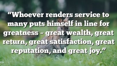 “Whoever renders service to many puts himself in line for greatness – great wealth, great return, great satisfaction, great reputation, and great joy.”