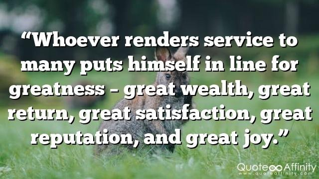 “Whoever renders service to many puts himself in line for greatness – great wealth, great return, great satisfaction, great reputation, and great joy.”
