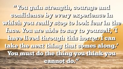 “You gain strength, courage and confidence by every experience in which you really stop to look fear in the face. You are able to say to yourself, ‘I have lived through this horror. I can take the next thing that comes along.’ You must do the thing you think you cannot do.”
