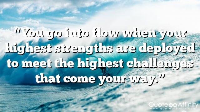 “You go into flow when your highest strengths are deployed to meet the highest challenges that come your way.”