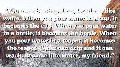 “You must be shapeless, formless, like water. When you pour water in a cup, it becomes the cup. When you pour water in a bottle, it becomes the bottle. When you pour water in a teapot, it becomes the teapot. Water can drip and it can crash. Become like water, my friend.”