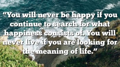 “You will never be happy if you continue to search for what happiness consists of. You will never live if you are looking for the meaning of life.”