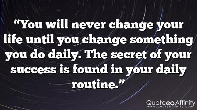 “You will never change your life until you change something you do daily. The secret of your success is found in your daily routine.”